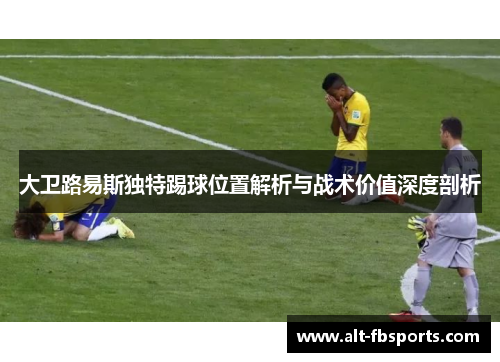 大卫路易斯独特踢球位置解析与战术价值深度剖析