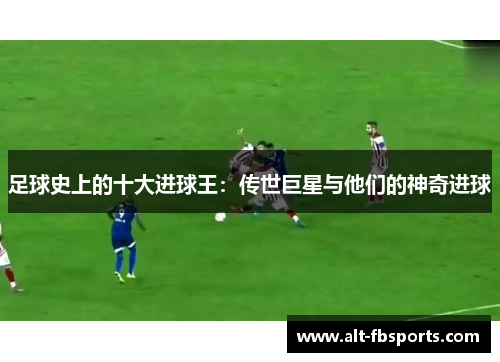 足球史上的十大进球王：传世巨星与他们的神奇进球