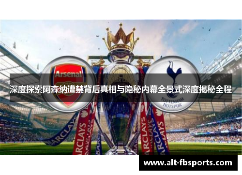 深度探索阿森纳遭禁背后真相与隐秘内幕全景式深度揭秘全程