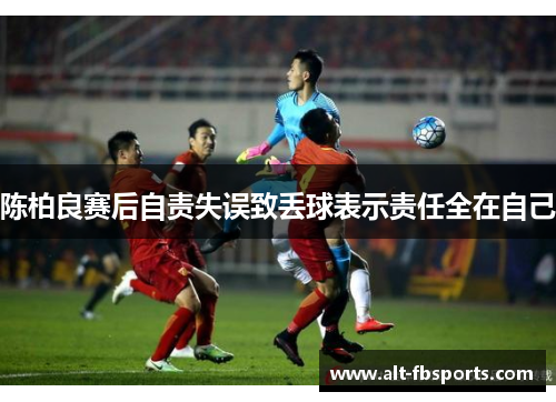 陈柏良赛后自责失误致丢球表示责任全在自己