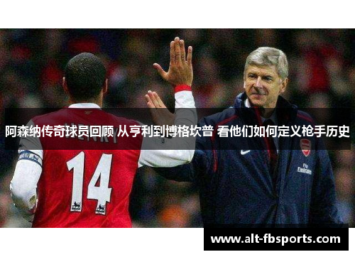 阿森纳传奇球员回顾 从亨利到博格坎普 看他们如何定义枪手历史