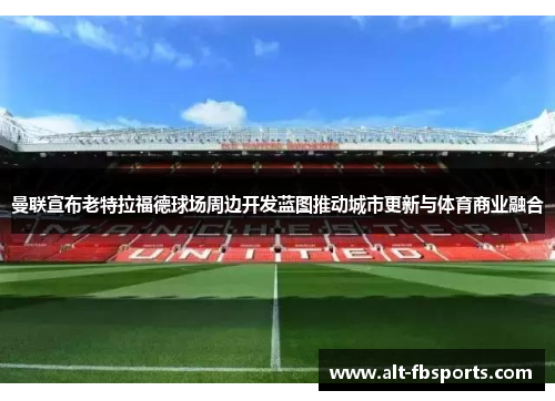 曼联宣布老特拉福德球场周边开发蓝图推动城市更新与体育商业融合 曼联宣布老特拉福德球场周边开发蓝图推动城市更新与体育商业融合