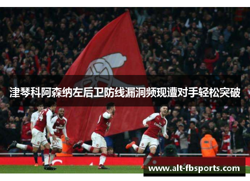 津琴科阿森纳左后卫防线漏洞频现遭对手轻松突破