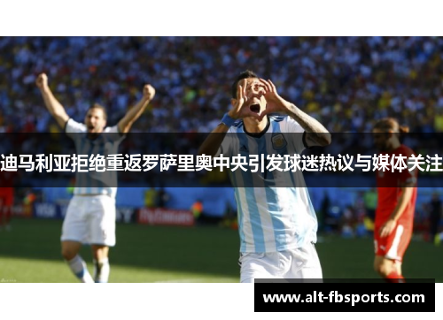 迪马利亚拒绝重返罗萨里奥中央引发球迷热议与媒体关注 迪马利亚拒绝重返罗萨里奥中央引发球迷热议与媒体关注